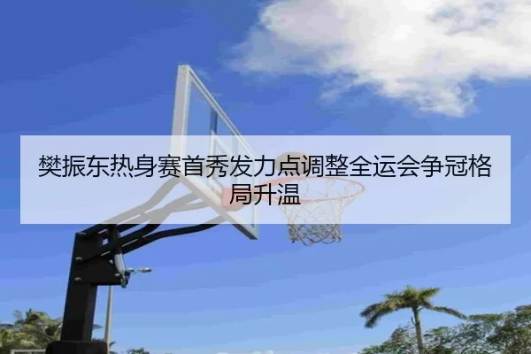 樊振东热身赛首秀发力点调整全运会争冠格局升温